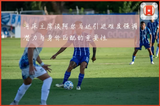 河床主席谈阿尔马达引进难度强调潜力与身价匹配的重要性