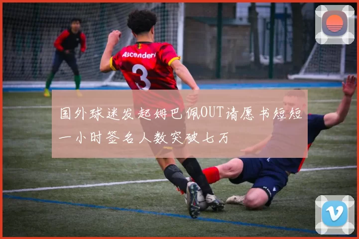 国外球迷发起姆巴佩OUT请愿书短短一小时签名人数突破七万