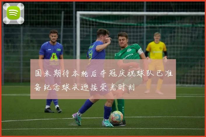 国米期待本轮后夺冠庆祝球队已准备纪念球衣迎接荣光时刻