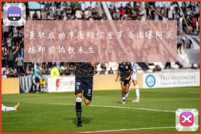 曼联成功节省赔偿金罗马诺曝阿莫林即将执教米兰