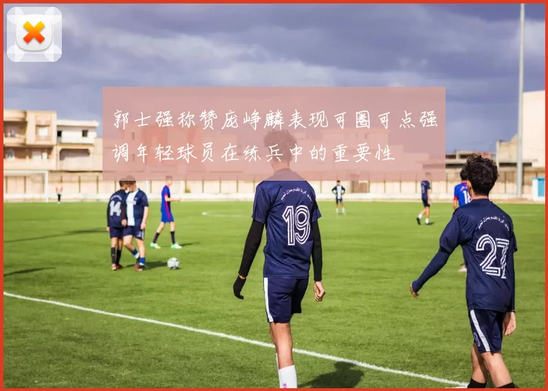郭士强称赞庞峥麟表现可圈可点强调年轻球员在练兵中的重要性