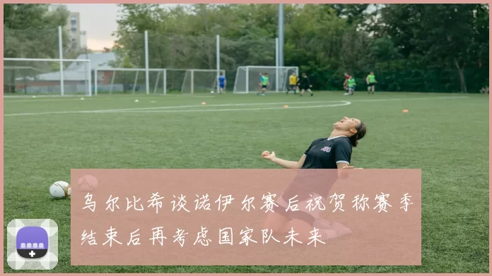 乌尔比希谈诺伊尔赛后祝贺称赛季结束后再考虑国家队未来