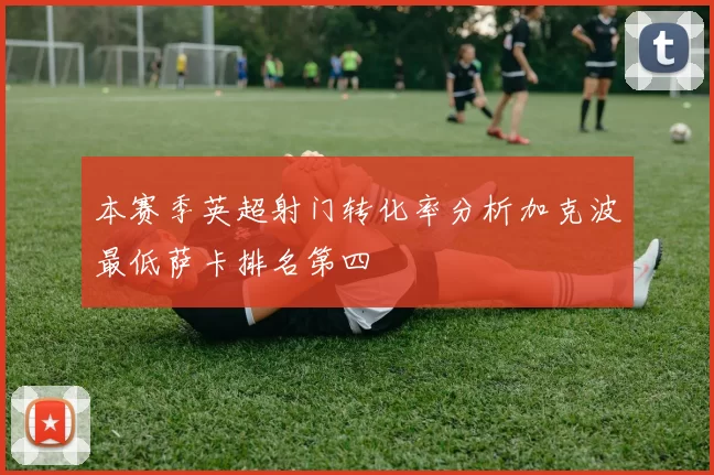 本赛季英超射门转化率分析加克波最低萨卡排名第四