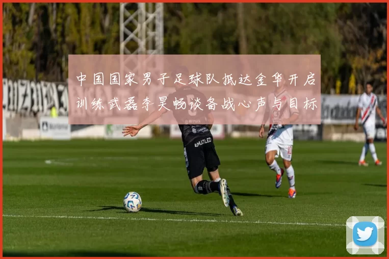 中国国家男子足球队抵达金华开启训练武磊李昊畅谈备战心声与目标