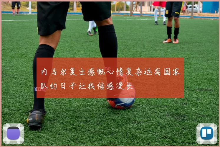内马尔复出感慨心情复杂远离国家队的日子让我倍感漫长