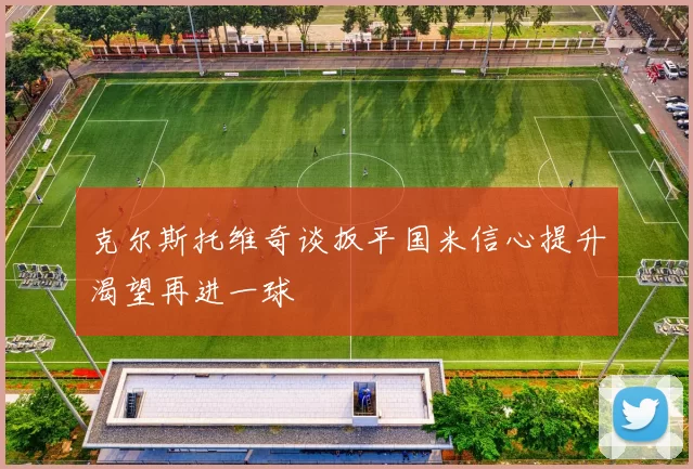 克尔斯托维奇谈扳平国米信心提升渴望再进一球