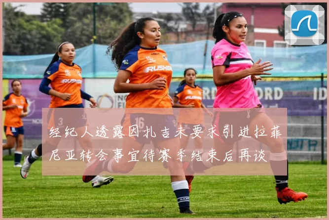 经纪人透露因扎吉未要求引进拉菲尼亚转会事宜待赛季结束后再谈