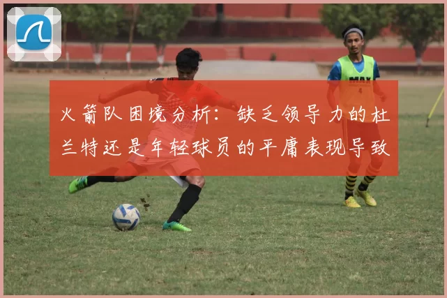 火箭队困境分析：缺乏领导力的杜兰特还是年轻球员的平庸表现导致的问题