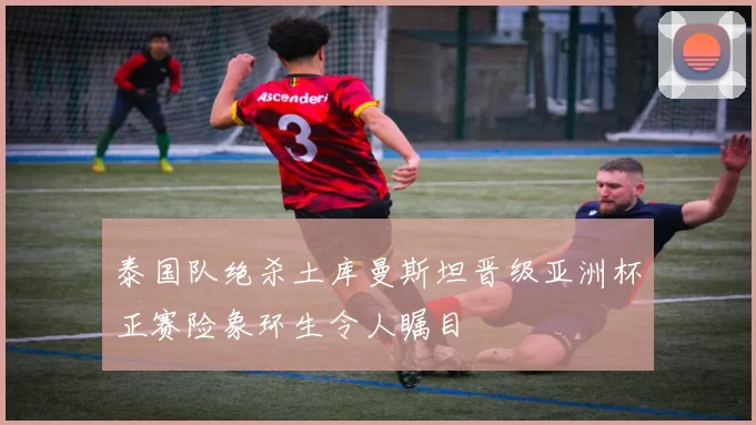 泰国队绝杀土库曼斯坦晋级亚洲杯正赛险象环生令人瞩目