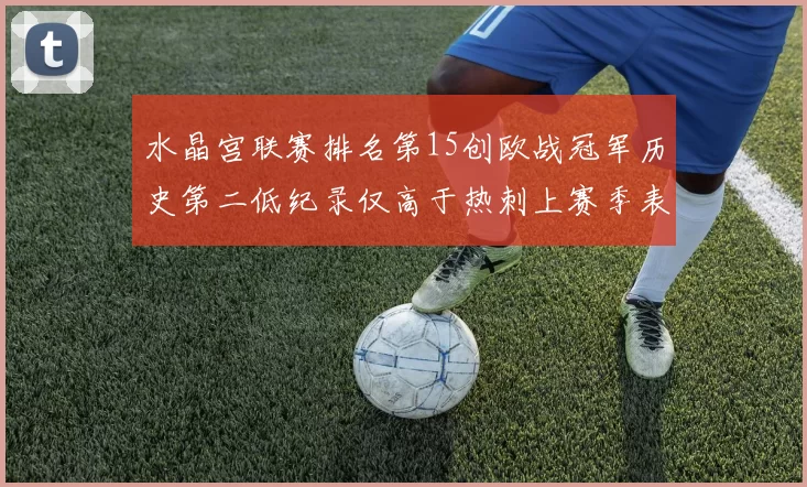 水晶宫联赛排名第15创欧战冠军历史第二低纪录仅高于热刺上赛季表现