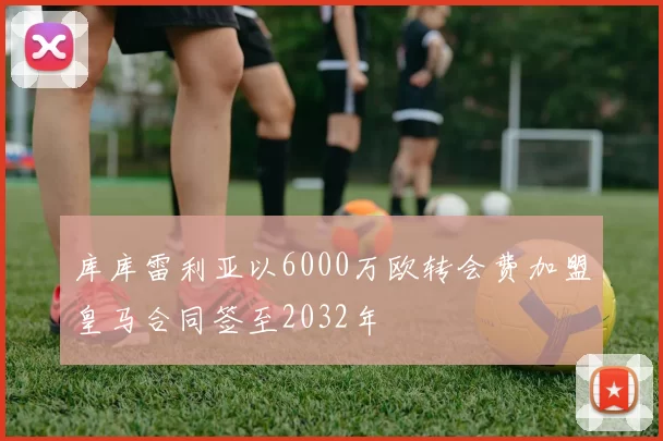 库库雷利亚以6000万欧转会费加盟皇马合同签至2032年