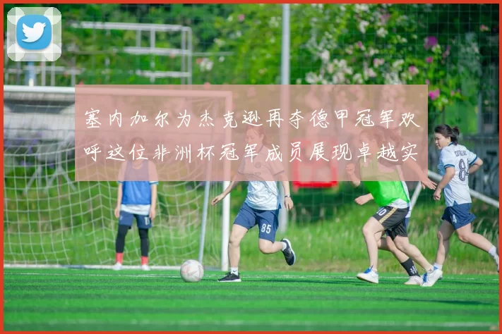 塞内加尔为杰克逊再夺德甲冠军欢呼这位非洲杯冠军成员展现卓越实力