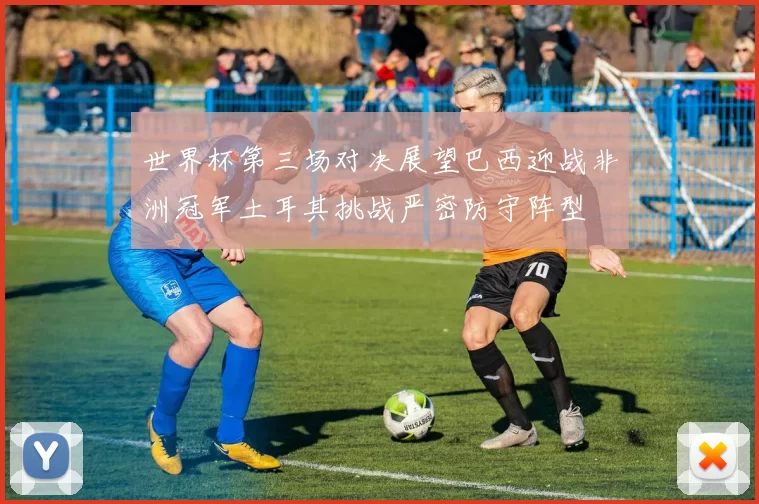 世界杯第三场对决展望巴西迎战非洲冠军土耳其挑战严密防守阵型