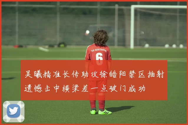 吴曦精准长传助攻徐皓阳禁区抽射遗憾击中横梁差一点破门成功