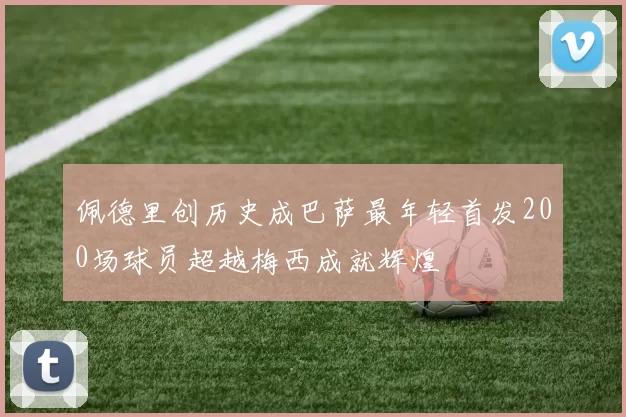 佩德里创历史成巴萨最年轻首发200场球员超越梅西成就辉煌