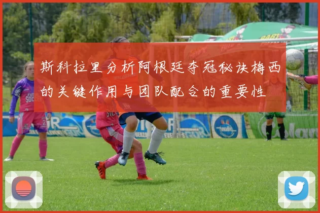 斯科拉里分析阿根廷夺冠秘诀梅西的关键作用与团队配合的重要性
