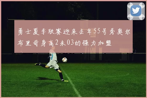 勇士夏季联赛迎来去年55号秀奥尔布里奇身高2米03的强力加盟