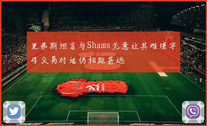 里弗斯坦言与Shams无意让其难堪字母交易对话仍相距甚远