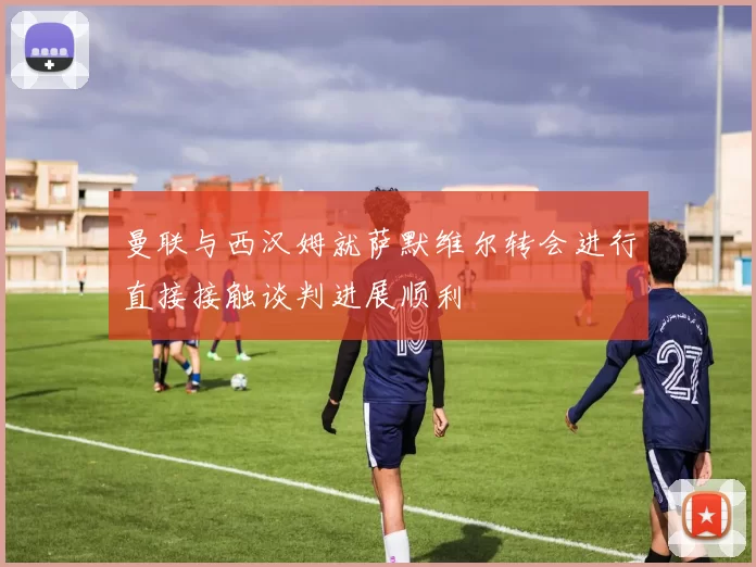 曼联与西汉姆就萨默维尔转会进行直接接触谈判进展顺利