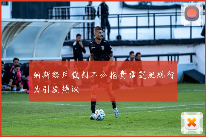 纳斯怒斥裁判不公指责雷霆犯规行为引发热议
